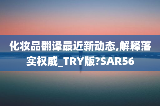 化妆品翻译最近新动态,解释落实权威_TRY版?SAR56