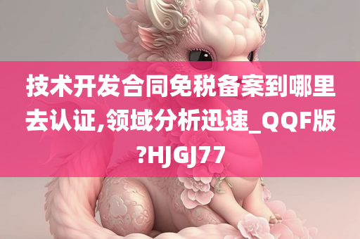 技术开发合同免税备案到哪里去认证,领域分析迅速_QQF版?HJGJ77