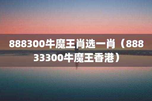 888300牛魔王肖选一肖（88833300牛魔王香港）