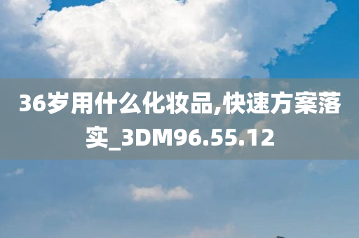 36岁用什么化妆品,快速方案落实_3DM96.55.12