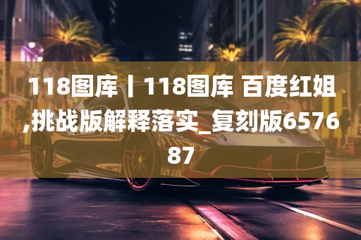 118图库丨118图库 百度红姐,挑战版解释落实_复刻版657687