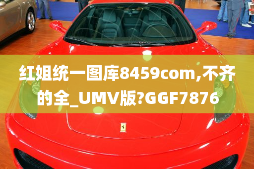 红姐统一图库8459com,不齐的全_UMV版?GGF7876