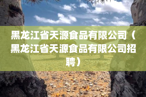 黑龙江省天源食品有限公司（黑龙江省天源食品有限公司招聘）