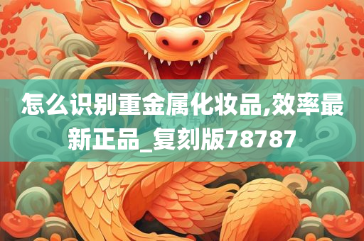 怎么识别重金属化妆品,效率最新正品_复刻版78787