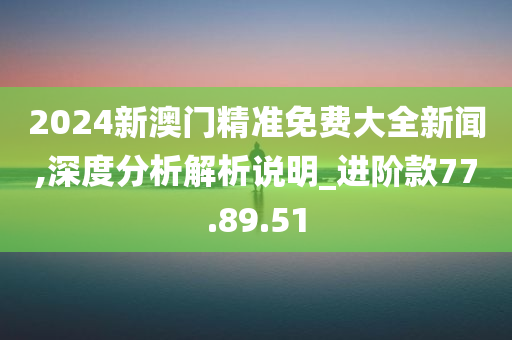 2024新澳门精准免费大全新闻,深度分析解析说明_进阶款77.89.51