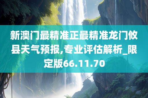 新澳门最精准正最精准龙门攸县天气预报,专业评估解析_限定版66.11.70