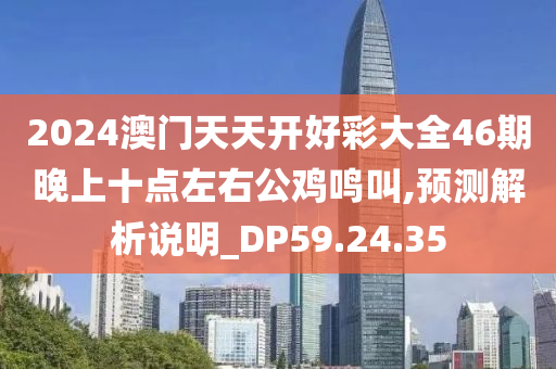 2024澳门天天开好彩大全46期晚上十点左右公鸡鸣叫,预测解析说明_DP59.24.35