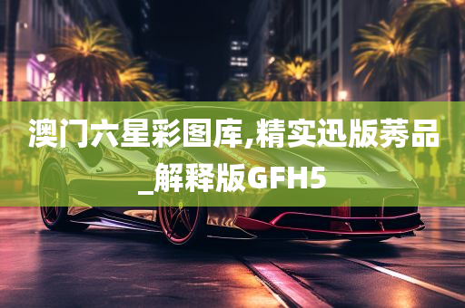 澳门六星彩图库,精实迅版莠品_解释版GFH5