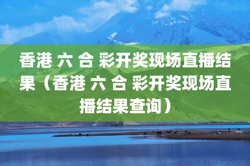 香港 六 合 彩开奖现场直播结果（香港 六 合 彩开奖现场直播结果查询）