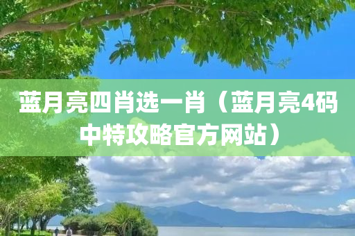 蓝月亮四肖选一肖（蓝月亮4码中特攻略官方网站）