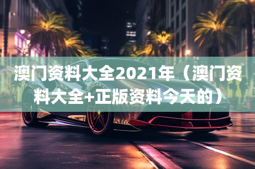 澳门资料大全2021年（澳门资料大全+正版资料今天的）