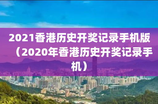 2021香港历史开奖记录手机版（2020年香港历史开奖记录手机）