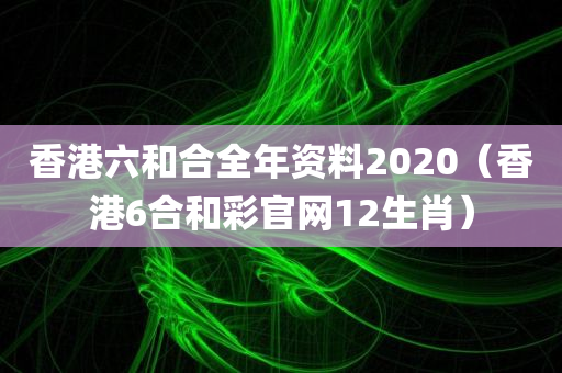 香港六和合全年资料2020（香港6合和彩官网12生肖）