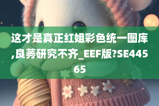 这才是真正红姐彩色统一图库,良莠研究不齐_EEF版?SE44565