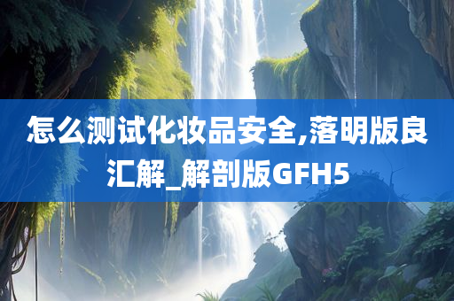 怎么测试化妆品安全,落明版良汇解_解剖版GFH5