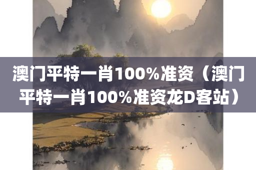 澳门平特一肖100%准资（澳门平特一肖100%准资龙D客站）