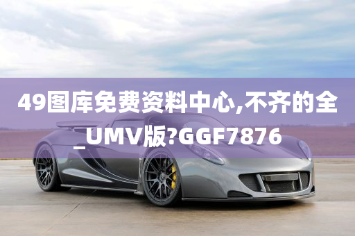 49图库免费资料中心,不齐的全_UMV版?GGF7876