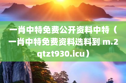 一肖中特免费公开资料中特（一肖中特免费资料选料到 m.2qtzt930.icu）