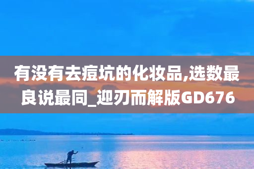 有没有去痘坑的化妆品,选数最良说最同_迎刃而解版GD676