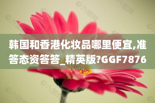 韩国和香港化妆品哪里便宜,准答态资答答_精英版?GGF7876