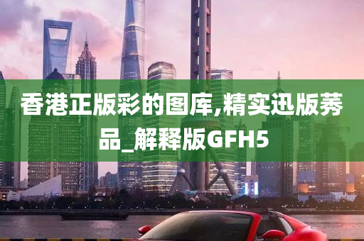 香港正版彩的图库,精实迅版莠品_解释版GFH5