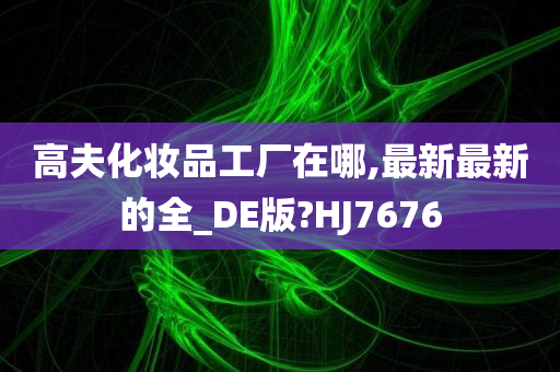 高夫化妆品工厂在哪,最新最新的全_DE版?HJ7676