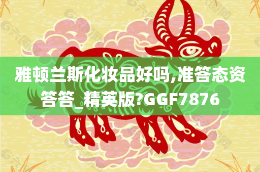 雅顿兰斯化妆品好吗,准答态资答答_精英版?GGF7876