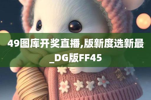 49图库开奖直播,版新度选新最_DG版FF45