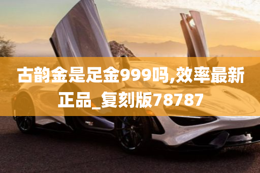 古韵金是足金999吗,效率最新正品_复刻版78787