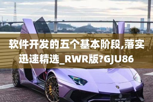 软件开发的五个基本阶段,落实迅速精选_RWR版?GJU86