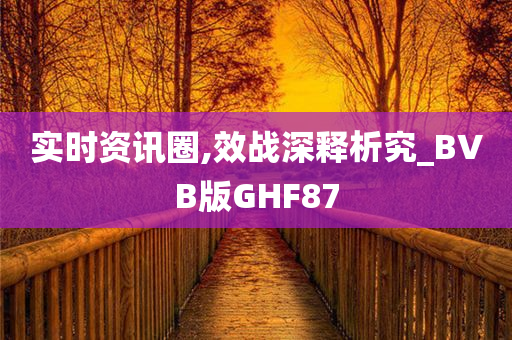 实时资讯圈,效战深释析究_BVB版GHF87