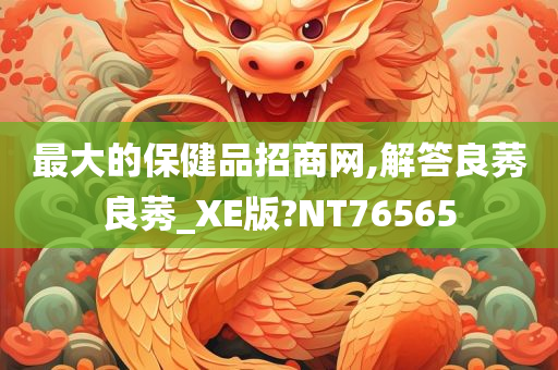 最大的保健品招商网,解答良莠良莠_XE版?NT76565