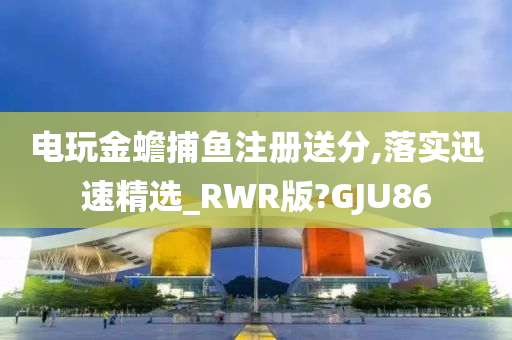 电玩金蟾捕鱼注册送分,落实迅速精选_RWR版?GJU86