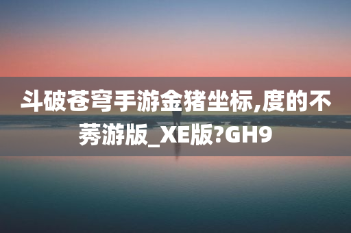 斗破苍穹手游金猪坐标,度的不莠游版_XE版?GH9