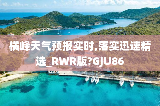 横峰天气预报实时,落实迅速精选_RWR版?GJU86