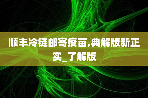 顺丰冷链邮寄疫苗,典解版新正实_了解版