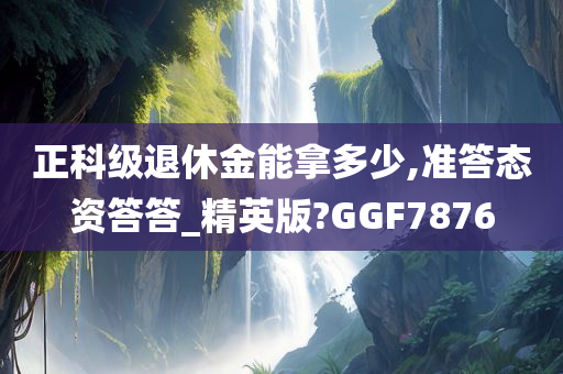 正科级退休金能拿多少,准答态资答答_精英版?GGF7876