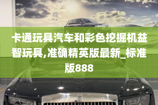 卡通玩具汽车和彩色挖掘机益智玩具,准确精英版最新_标准版888