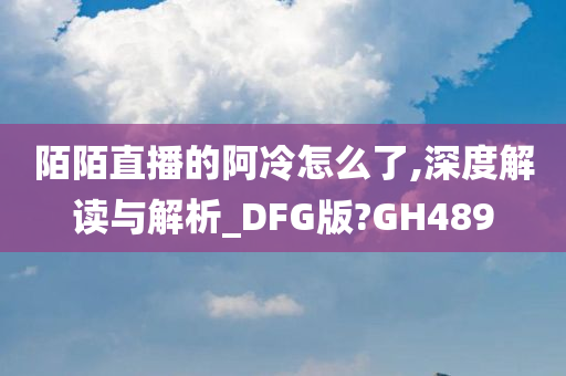 陌陌直播的阿冷怎么了,深度解读与解析_DFG版?GH489