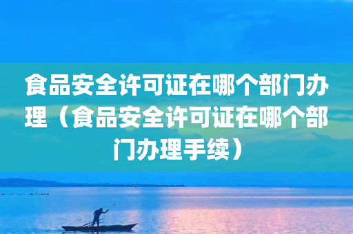 食品安全许可证在哪个部门办理（食品安全许可证在哪个部门办理手续）