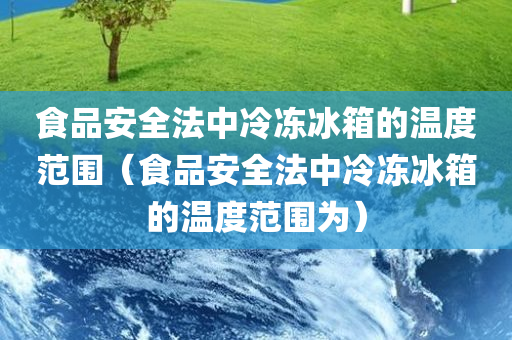 食品安全法中冷冻冰箱的温度范围（食品安全法中冷冻冰箱的温度范围为）