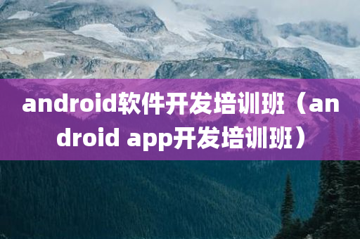 android软件开发培训班（android app开发培训班）