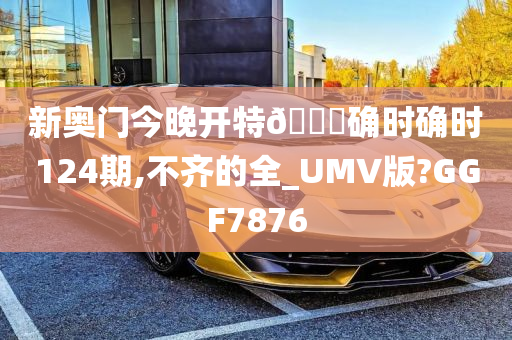 新奥门今晚开特🐎确时确时124期,不齐的全_UMV版?GGF7876