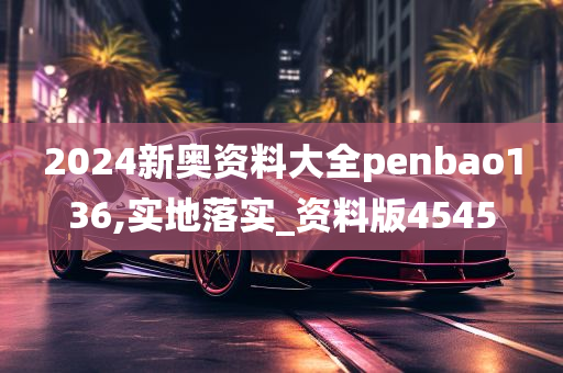 2024新奥资料大全penbao136,实地落实_资料版4545