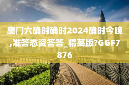 奥门六确时确时2024确时今晚,准答态资答答_精英版?GGF7876