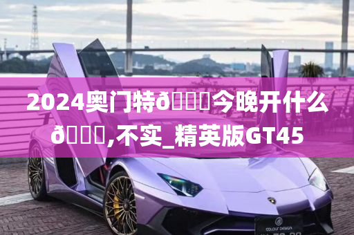 2024奥门特🐎今晚开什么🐎,不实_精英版GT45