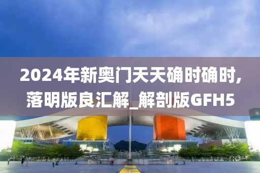 2024年新奥门天天确时确时,落明版良汇解_解剖版GFH5