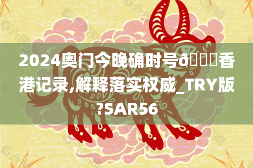 2024奥门今晚确时号🐎香港记录,解释落实权威_TRY版?SAR56