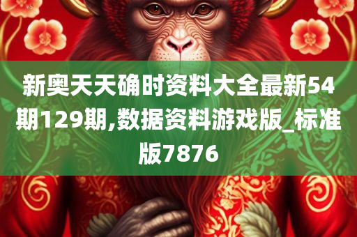 新奥天天确时资料大全最新54期129期,数据资料游戏版_标准版7876