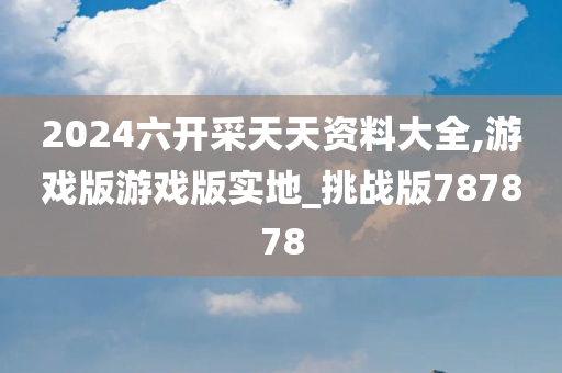 2024六开采天天资料大全,游戏版游戏版实地_挑战版787878